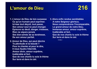 216L'amour de Dieu
1. L'amour de Dieu de loin surpasse
Ce qu'un humain peut exprimer.
Ici-bas tout déçoit, tout passe,
Son amour seul ne peut changer.
Epreuve ou deuil, danger, tristesse,
Rien ne sépare jamais
Ses bien-aimés de sa tendresse,
De son amour parfait.
2. Amour de Dieu, qui peut décrire
Ta plénitude et ta beauté ?
Pour te chanter et pour te dire,
Il nous faudra l'éternité.
Amour divin, amour suprême,
Inaltérable et fort,
Que de nos chants tu sois le thème
Sur terre et dans le ciel.
3. Alors enfin rendus semblables
A notre Seigneur glorieux,
Nous comprendrons l'incomparable,
Le grand amour de notre Dieu.
Immense amour, amour suprême,
Inaltérable et fort,
Que de nos chants tu sois le thème
Sur terre et dans le ciel.
© EBLC
 