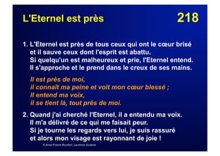 218L'Eternel est près
1. L'Eternel est près de tous ceux qui ont le cœur brisé
et il sauve ceux dont l'esprit est abattu.
Si quelqu'un est malheureux et prie, l'Eternel entend.
Il s'approche et le prend dans le creux de ses mains.
Il est près de moi,
il connaît ma peine et voit mon cœur blessé ;
Il entend ma voix,
il se tient là, tout près de moi.
2. Quand j'ai cherché l'Eternel, il a entendu ma voix.
Il m'a délivré de ce qui me faisait peur.
Si je tourne les regards vers lui, je suis rassuré
et alors mon visage est rayonnant de joie !
© Anne-France Bourbon, Laurence Gustave
 