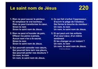 220Le saint nom de Jésus
1. Rien ne peut sauver le pécheur,
Ni remplacer le vrai bonheur,
Rien ne peut transformer le cœur,
Sinon le nom
Sinon le saint nom de Jésus.
2. Rien ne peut m'inonder de paix,
Effacer ma peine à jamais,
Aucun nom n'en a le secret,
Sinon le nom
Sinon le saint nom de Jésus.
3. Qui pourrait consoler nos cœurs,
Qui pourrait faire tarir nos pleurs,
Qui pourrait porter nos douleurs ?
Un nom, le nom
Un nom, le saint nom de Jésus.
4. Ce qui fait s'enfuir l'oppresseur,
S'ouvrir le piège de l'oiseleur,
Qui ferme la bouche du menteur :
Un nom, le nom
Un nom, le saint nom de Jésus.
5. Et qui peut unir tes enfants
D'un seul cœur, d'un même
sentiment
Et les changer en un instant ?
Un nom, le nom
Un nom, le saint nom de Jésus.
© Harmony Musique
 