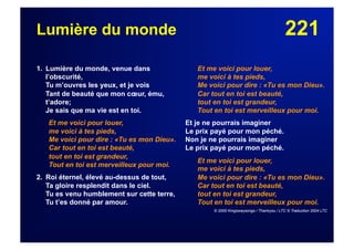 221Lumière du monde
1. Lumière du monde, venue dans
l’obscurité,
Tu m’ouvres les yeux, et je vois
Tant de beauté que mon cœur, ému,
t’adore;
Je sais que ma vie est en toi.
Et me voici pour louer,
me voici à tes pieds,
Me voici pour dire : «Tu es mon Dieu».
Car tout en toi est beauté,
tout en toi est grandeur,
Tout en toi est merveilleux pour moi.
2. Roi éternel, élevé au-dessus de tout,
Ta gloire resplendit dans le ciel.
Tu es venu humblement sur cette terre,
Tu t’es donné par amour.
Et me voici pour louer,
me voici à tes pieds,
Me voici pour dire : «Tu es mon Dieu».
Car tout en toi est beauté,
tout en toi est grandeur,
Tout en toi est merveilleux pour moi.
Et je ne pourrais imaginer
Le prix payé pour mon péché.
Non je ne pourrais imaginer
Le prix payé pour mon péché.
Et me voici pour louer,
me voici à tes pieds,
Me voici pour dire : «Tu es mon Dieu».
Car tout en toi est beauté,
tout en toi est grandeur,
Tout en toi est merveilleux pour moi.
© 2000 Kingswaysongs / Thankyou / LTC © Traduction 2004 LTC
 