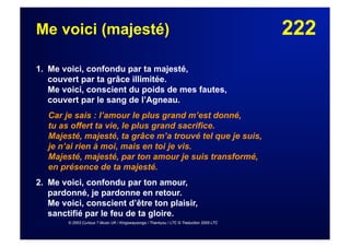 222Me voici (majesté)
1. Me voici, confondu par ta majesté,
couvert par ta grâce illimitée.
Me voici, conscient du poids de mes fautes,
couvert par le sang de l’Agneau.
Car je sais : l’amour le plus grand m’est donné,
tu as offert ta vie, le plus grand sacrifice.
Majesté, majesté, ta grâce m’a trouvé tel que je suis,
je n’ai rien à moi, mais en toi je vis.
Majesté, majesté, par ton amour je suis transformé,
en présence de ta majesté.
2. Me voici, confondu par ton amour,
pardonné, je pardonne en retour.
Me voici, conscient d’être ton plaisir,
sanctifié par le feu de ta gloire.
© 2003 Curious ? Music UK / Kingswaysongs / Thankyou / LTC © Traduction 2005 LTC
 
