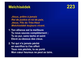 223Melchisédek
Jésus, prêtre à jamais
Roi de justice et roi de paix,
Jésus, Fils du Très-Haut
Melchisédek toujours vivant.
1. Ton alliance est la meilleure
Tu nous sauves complètement ;
Tu es pur, sans tache et saint
Elevé au-dessus des cieux.
2. Toi qui n'a jamais péché
en sacrifice tu t'es offert
Tous nos péchés, tu as porté
Mon cœur heureux ne peut se taire.
 
