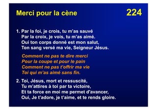 224Merci pour la cène
1. Par la foi, je crois, tu m’as sauvé
Par la croix, je vois, tu m’as aimé.
Oui ton corps donné est mon salut,
Ton sang versé ma vie, Seigneur Jésus.
Comment ne pas te dire merci
Pour la coupe et pour le pain
Comment ne pas t’offrir ma vie
Toi qui m’as aimé sans fin.
2. Toi, Jésus, mort et ressuscité,
Tu m’attires à toi par ta victoire,
Et ta force en moi me permet d'avancer,
Oui, Je t’adore, je t’aime, et te rends gloire.
 