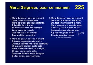 225Merci Seigneur, pour ce moment
1. Merci Seigneur, pour ce moment,
Où tu nous unis devant toi ;
Merci pour ces précieux instants,
À la table de notre roi,
Tu nous as donné cet exemple,
Juste avant de mourir,
En célébrant la délivrance
Que tu allais nous offrir.
2. Merci Seigneur, pour ce moment,
Où nous regardons à ta croix ;
Où nous voyons ton corps souffrant,
Et ton sang coulant sur le bois,
Nous prenons ce fruit de la vigne,
Et nous rompons le pain,
Ces deux éléments sont le signe,
De ton amour pour les tiens.
3. Merci Seigneur, pour ce moment,
Où nous proclamons notre foi ;
Où, tout en annonçant ta mort,
Nous savons que tu reviendras,
C'est toi, Jésus le pain de vie,
Apprends-nous chaque jour,
À goûter ta grâce infinie, ) (x 2)
En attendant ton retour. )
© 1996, Denis et Isabelle Hey
 
