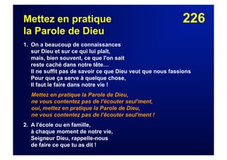 226Mettez en pratique
la Parole de Dieu
1. On a beaucoup de connaissances
sur Dieu et sur ce qui lui plaît,
mais, bien souvent, ce que l'on sait
reste caché dans notre tête…
Il ne suffit pas de savoir ce que Dieu veut que nous fassions
Pour que ça serve à quelque chose,
Il faut le faire dans notre vie !
Mettez en pratique la Parole de Dieu,
ne vous contentez pas de l'écouter seul'ment,
oui, mettez en pratique la Parole de Dieu,
ne vous contentez pas de l'écouter seul'ment !
2. A l'école ou en famille,
à chaque moment de notre vie,
Seigneur Dieu, rappelle-nous
de faire ce que tu as dit !
 