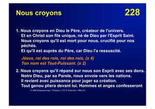 228Nous croyons
1. Nous croyons en Dieu le Père, créateur de l'univers.
Et en Christ son fils unique, né de Dieu par l'Esprit Saint.
Nous croyons qu'il est mort pour nous, crucifié pour nos
péchés.
Et qu'il est auprès du Père, car Dieu l'a ressuscité.
Jésus, roi des rois, roi des rois, (x 4)
Ton nom est Tout-Puissant. (x 2)
2. Nous croyons qu'il répand sur nous son Esprit avec ses dons.
Notre Dieu, par sa Parole, nous envoie vers les nations.
Il revient avec puissance pour juger sa création.
Tout genou pliera devant lui. Hommes et anges confesseront
© 1986 Kingswaysongs / Thankyou / LTC © Traduction 1988 LTC
 