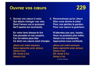 229Ouvrez vos cœurs
1. Ouvrez vos cœurs à celui
Qui désire changer vos vies,
Dont l'amour est si puissant
Qu'il apaise les tourments.
En votre âme laissez-le lire
Ces pensées et ces soupirs,
Car lui-même peut ôter
Ce dont vos cœurs sont chargés.
Jésus est votre secours
Sans reproche avec amour,
Venez à lui,
Oh venez à lui,
Venez à lui.
2. Reconnaissez qu'en Jésus
Dieu vous donne le salut
Pour vos péchés le pardon,
Pour vos cœurs la guérison.
N'attendez pas que, lassés,
Vous ne puissiez plus lutter,
Venez à lui maintenant,
Approchez-vous confiants.
Jésus est votre secours
Sans reproche avec amour,
Venez à lui,
Oh venez à lui,
Venez à lui.
© Harmony Musique
 
