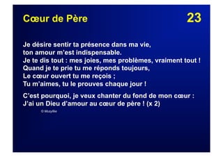 23Cœur de Père
Je désire sentir ta présence dans ma vie,
ton amour m’est indispensable.
Je te dis tout : mes joies, mes problèmes, vraiment tout !
Quand je te prie tu me réponds toujours,
Le cœur ouvert tu me reçois ;
Tu m’aimes, tu le prouves chaque jour !
C’est pourquoi, je veux chanter du fond de mon cœur :
J’ai un Dieu d’amour au cœur de père ! (x 2)
© Musyfée
 