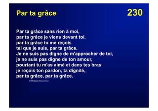 230Par ta grâce
Par ta grâce sans rien à moi,
par ta grâce je viens devant toi,
par ta grâce tu me reçois
tel que je suis, par ta grâce.
Je ne suis pas digne de m'approcher de toi,
je ne suis pas digne de ton amour,
pourtant tu m'as aimé et dans tes bras
je reçois ton pardon, ta dignité,
par ta grâce, par ta grâce.
© Philippe Decourroux
 