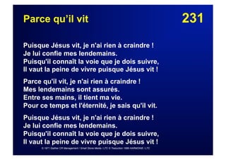 231Parce qu’il vit
Puisque Jésus vit, je n'ai rien à craindre !
Je lui confie mes lendemains.
Puisqu'il connaît la voie que je dois suivre,
Il vaut la peine de vivre puisque Jésus vit !
Parce qu'il vit, je n'ai rien à craindre !
Mes lendemains sont assurés.
Entre ses mains, il tient ma vie.
Pour ce temps et l'éternité, je sais qu'il vit.
Puisque Jésus vit, je n'ai rien à craindre !
Je lui confie mes lendemains.
Puisqu'il connaît la voie que je dois suivre,
Il vaut la peine de vivre puisque Jésus vit !
© 1971 Gaither CR Management / Small Stone Media / LTC © Traduction 1986 HARMONIE / LTC
 