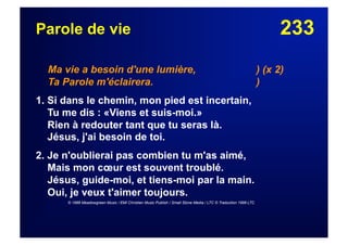233Parole de vie
Ma vie a besoin d'une lumière, ) (x 2)
Ta Parole m'éclairera. )
1. Si dans le chemin, mon pied est incertain,
Tu me dis : «Viens et suis-moi.»
Rien à redouter tant que tu seras là.
Jésus, j'ai besoin de toi.
2. Je n'oublierai pas combien tu m'as aimé,
Mais mon cœur est souvent troublé.
Jésus, guide-moi, et tiens-moi par la main.
Oui, je veux t'aimer toujours.
© 1988 Meadowgreen Music / EMI Christian Music Publish / Small Stone Media / LTC © Traduction 1998 LTC
 