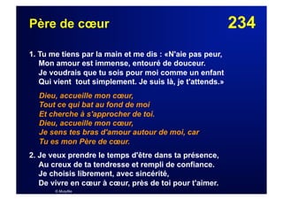 234Père de cœur
1. Tu me tiens par la main et me dis : «N'aie pas peur,
Mon amour est immense, entouré de douceur.
Je voudrais que tu sois pour moi comme un enfant
Qui vient tout simplement. Je suis là, je t'attends.»
Dieu, accueille mon cœur,
Tout ce qui bat au fond de moi
Et cherche à s'approcher de toi.
Dieu, accueille mon cœur,
Je sens tes bras d'amour autour de moi, car
Tu es mon Père de cœur.
2. Je veux prendre le temps d'être dans ta présence,
Au creux de ta tendresse et rempli de confiance.
Je choisis librement, avec sincérité,
De vivre en cœur à cœur, près de toi pour t'aimer.
© Musyfée
 