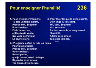 236Pour enseigner l'humilité
1. Pour enseigner l'humilité,
Tu pris un faible enfant,
Prends-moi, Seigneur,
Pour serviteur.
Et de mon cœur,
enlève toute vanité
Qui voile de l'amour
La divine clarté.
2. D'un jeune enfant tu pris les pains
Pour les multiplier.
Prends-moi, Seigneur,
Pour serviteur.
Nourri par toi,
que je puisse aussi partager,
Répandre avec amour
Tes biens, divin Berger.
3. Pour laver les pieds de tes saints,
D'un linge tu t'es ceint,
Toi, seul, Seigneur,
Vrai serviteur.
Par ton exemple, enseigne-moi
l'humilité,
A faire avec amour
Ta sainte volonté.
© BPC
 