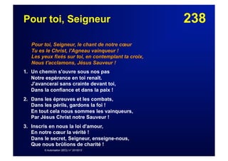 238Pour toi, Seigneur
Pour toi, Seigneur, le chant de notre cœur
Tu es le Christ, l'Agneau vainqueur !
Les yeux fixés sur toi, en contemplant ta croix,
Nous t'acclamons, Jésus Sauveur !
1. Un chemin s'ouvre sous nos pas
Notre espérance en toi renaît.
J'avancerai sans crainte devant toi,
Dans la confiance et dans la paix !
2. Dans les épreuves et les combats,
Dans les périls, gardons la foi !
En tout cela nous sommes les vainqueurs,
Par Jésus Christ notre Sauveur !
3. Inscris en nous la loi d'amour,
En notre cœur la vérité !
Dans le secret, Seigneur, enseigne-nous,
Que nous brûlions de charité !
© Autorisation SECLI n° 2015013
 