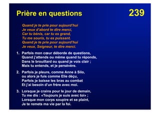 239Prière en questions
Quand je te prie pour aujourd’hui
Je veux d’abord te dire merci,
Car tu bénis, car tu es grand,
Tu me souris, tu es puissant.
Quand je te prie pour aujourd’hui
Je veux, Seigneur, te dire merci.
1. Parfois mon cœur déborde de questions,
Quand j’attends ou même quand tu réponds,
Dans le brouillard ou quand je vois clair ;
Mais tu entends, et je persévère.
2. Parfois je pleure, comme Anne à Silo,
ou alors je fuis comme Elie déçu,
Parfois je baisse les bras au combat
Et j’ai besoin d’un frère avec moi.
3. Lorsque je crains pour le jour de demain,
Tu me dis : «Toujours je suis avec toi» ;
Lorsque mon corps soupire et se plaint,
Je te remets ma vie par la foi.
 