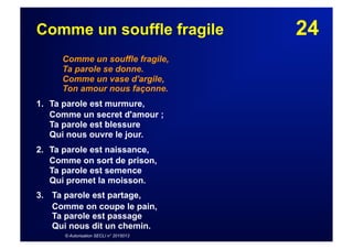 24Comme un souffle fragile
Comme un souffle fragile,
Ta parole se donne.
Comme un vase d'argile,
Ton amour nous façonne.
1. Ta parole est murmure,
Comme un secret d'amour ;
Ta parole est blessure
Qui nous ouvre le jour.
2. Ta parole est naissance,
Comme on sort de prison,
Ta parole est semence
Qui promet la moisson.
3.  Ta parole est partage,
Comme on coupe le pain,
Ta parole est passage
Qui nous dit un chemin.
© Autorisation SECLI n° 2015013
 