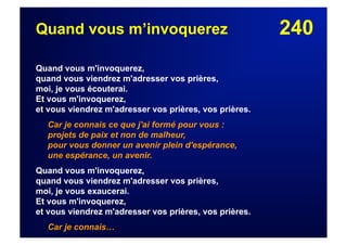 240Quand vous m’invoquerez
Quand vous m'invoquerez,
quand vous viendrez m'adresser vos prières,
moi, je vous écouterai.
Et vous m'invoquerez,
et vous viendrez m'adresser vos prières, vos prières.
Car je connais ce que j'ai formé pour vous :
projets de paix et non de malheur,
pour vous donner un avenir plein d'espérance,
une espérance, un avenir.
Quand vous m'invoquerez,
quand vous viendrez m'adresser vos prières,
moi, je vous exaucerai.
Et vous m'invoquerez,
et vous viendrez m'adresser vos prières, vos prières.
Car je connais…
 