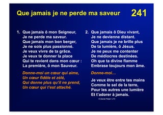 241Que jamais je ne perde ma saveur
1. Que jamais ô mon Seigneur,
Je ne perde ma saveur.
Que jamais mon bon berger,
Je ne sois plus passionné.
Je veux vivre de ta grâce.
Je veux te donner la place
Qui te revient dans mon cœur :
La première, ô mon Sauveur.
Donne-moi un cœur qui aime,
Un cœur fidèle et zélé,
Qui donne plus qu’il ne prend,
Un cœur qui t’est attaché.
2. Que jamais ô Dieu vivant,
Je ne devienne distant.
Que jamais je ne brille plus
De ta lumière, ô Jésus.
Je ne peux me contenter
De médiocres destinées.
Oh que ta divine flamme
Embrase toujours mon âme.
Donne-moi…
Je veux être entre tes mains
Comme le sel de la terre,
Pour les autres une lumière
Et t’adorer à jamais.
© Daniel Pialat / LTC
 