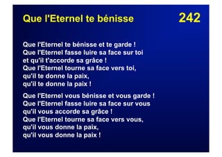 242Que l'Eternel te bénisse
Que l'Eternel te bénisse et te garde !
Que l'Eternel fasse luire sa face sur toi
et qu'il t'accorde sa grâce !
Que l'Eternel tourne sa face vers toi,
qu'il te donne la paix,
qu'il te donne la paix !
Que l'Eternel vous bénisse et vous garde !
Que l'Eternel fasse luire sa face sur vous
qu'il vous accorde sa grâce !
Que l'Eternel tourne sa face vers vous,
qu'il vous donne la paix,
qu'il vous donne la paix !
 