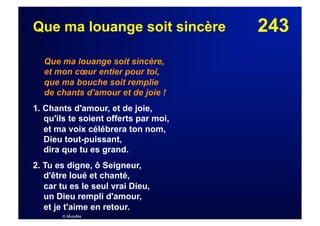 243Que ma louange soit sincère
Que ma louange soit sincère,
et mon cœur entier pour toi,
que ma bouche soit remplie
de chants d'amour et de joie !
1. Chants d'amour, et de joie,
qu'ils te soient offerts par moi,
et ma voix célébrera ton nom,
Dieu tout-puissant,
dira que tu es grand.
2. Tu es digne, ô Seigneur,
d'être loué et chanté,
car tu es le seul vrai Dieu,
un Dieu rempli d'amour,
et je t'aime en retour.
© Musyfée
 