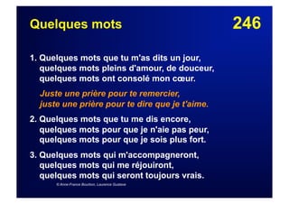 246Quelques mots
1. Quelques mots que tu m'as dits un jour,
quelques mots pleins d'amour, de douceur,
quelques mots ont consolé mon cœur.
Juste une prière pour te remercier,
juste une prière pour te dire que je t'aime.
2. Quelques mots que tu me dis encore,
quelques mots pour que je n'aie pas peur,
quelques mots pour que je sois plus fort.
3. Quelques mots qui m'accompagneront,
quelques mots qui me réjouiront,
quelques mots qui seront toujours vrais.
© Anne-France Bourbon, Laurence Gustave
 