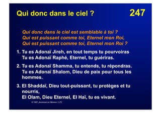 247Qui donc dans le ciel ?
Qui donc dans le ciel est semblable à toi ?
Qui est puissant comme toi, Eternel mon Roi,
Qui est puissant comme toi, Eternel mon Roi ?
1. Tu es Adonaï Jireh, en tout temps tu pourvoiras
Tu es Adonaï Raphé, Eternel, tu guériras.
2. Tu es Adonaï Shamma, tu entends, tu répondras.
Tu es Adonaï Shalom, Dieu de paix pour tous les
hommes.
3. El Shaddaï, Dieu tout-puissant, tu protèges et tu
nourris,
El Olam, Dieu Eternel, El Haï, tu es vivant.
© 1981 Jeunesse en Mission / LTC
 