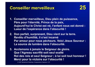 25Conseiller merveilleux
1. Conseiller merveilleux, Dieu plein de puissance,
Père pour l’éternité, Prince de la paix,
Aujourd’hui le Christ est né, l’enfant nous est donné :
Lueur de l’espérance dans l’obscurité !
2. Don parfait, surprenant, Dieu vient sur la terre.
Revêtu d’humilité, il s’est incarné
Par amour pour nous pécheurs. Voici Jésus Sauveur :
La source de lumière dans l’obscurité.
3.  Acclamons à jamais le Seigneur de gloire.
Que l’Agneau sacrifié soit seul exalté
Roi des rois et seul Seigneur ; à lui soit tout honneur !
Merci pour la victoire sur l’obscurité !
© 1987 Salvationist Publishing / Songsolutions Copycare / LTC
 