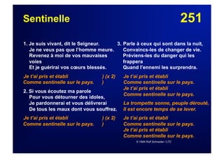 251Sentinelle
1. Je suis vivant, dit le Seigneur.
Je ne veux pas que l’homme meure.
Revenez à moi de vos mauvaises
voies
Et je guérirai vos cœurs blessés.
Je t’ai pris et établi ) (x 2)
Comme sentinelle sur le pays. )
2. Si vous écoutez ma parole
Pour vous détourner des idoles,
Je pardonnerai et vous délivrerai
De tous les maux dont vous souffrez.
Je t’ai pris et établi ) (x 2)
Comme sentinelle sur le pays. )
3. Parle à ceux qui sont dans la nuit,
Convaincs-les de changer de vie.
Préviens-les du danger qui les
frappera
Quand l’ennemi les surprendra.
Je t’ai pris et établi
Comme sentinelle sur le pays.
Je t’ai pris et établi
Comme sentinelle sur le pays.
La trompette sonne, peuple dérouté,
Il est encore temps de se lever.
Je t’ai pris et établi
Comme sentinelle sur le pays.
Je t’ai pris et établi
Comme sentinelle sur le pays.
© 1994 Rolf Schneider / LTC
 