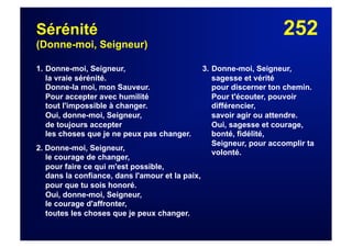 252Sérénité
(Donne-moi, Seigneur)
1. Donne-moi, Seigneur,
la vraie sérénité.
Donne-la moi, mon Sauveur.
Pour accepter avec humilité
tout l'impossible à changer.
Oui, donne-moi, Seigneur,
de toujours accepter
les choses que je ne peux pas changer.
2. Donne-moi, Seigneur,
le courage de changer,
pour faire ce qui m'est possible,
dans la confiance, dans l'amour et la paix,
pour que tu sois honoré.
Oui, donne-moi, Seigneur,
le courage d'affronter,
toutes les choses que je peux changer.
3. Donne-moi, Seigneur,
sagesse et vérité
pour discerner ton chemin.
Pour t'écouter, pouvoir
différencier,
savoir agir ou attendre.
Oui, sagesse et courage,
bonté, fidélité,
Seigneur, pour accomplir ta
volonté.
 