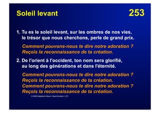 253Soleil levant
1. Tu es le soleil levant, sur les ombres de nos vies,
le trésor que nous cherchons, perle de grand prix.
Comment pouvons-nous te dire notre adoration ?
Reçois la reconnaissance de ta création.
2. De l'orient à l'occident, ton nom sera glorifié,
au long des générations et dans l'éternité.
Comment pouvons-nous te dire notre adoration ?
Reçois la reconnaissance de ta création.
Comment pouvons-nous te dire notre adoration ?
Reçois la reconnaissance de ta création.
© 2006 Galestorm Music / David Durham / LTC
 