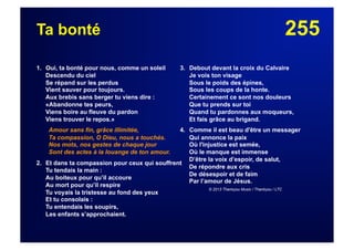 255Ta bonté
1. Oui, ta bonté pour nous, comme un soleil
Descendu du ciel
Se répand sur les perdus
Vient sauver pour toujours.
Aux brebis sans berger tu viens dire :
«Abandonne tes peurs,
Viens boire au fleuve du pardon
Viens trouver le repos.»
Amour sans fin, grâce illimitée,
Ta compassion, O Dieu, nous a touchés.
Nos mots, nos gestes de chaque jour
Sont des actes à la louange de ton amour.
2. Et dans ta compassion pour ceux qui souffrent
Tu tendais la main :
Au boiteux pour qu’il accoure
Au mort pour qu’il respire
Tu voyais la tristesse au fond des yeux
Et tu consolais :
Tu entendais les soupirs,
Les enfants s’approchaient.
3. Debout devant la croix du Calvaire
Je vois ton visage
Sous le poids des épines,
Sous les coups de la honte.
Certainement ce sont nos douleurs
Que tu prends sur toi
Quand tu pardonnes aux moqueurs,
Et fais grâce au brigand.
4. Comme il est beau d'être un messager
Qui annonce la paix
Où l'injustice est semée,
Où le manque est immense
D’être la voix d’espoir, de salut,
De répondre aux cris
De désespoir et de faim
Par l’amour de Jésus.
© 2013 Thankyou Music / Thankyou / LTC
 
