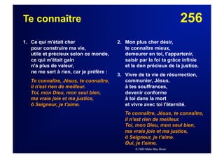 256Te connaître
1. Ce qui m'était cher
pour construire ma vie,
utile et précieux selon ce monde,
ce qui m'était gain
n'a plus de valeur,
ne me sert à rien, car je préfère :
Te connaître, Jésus, te connaître,
il n'est rien de meilleur.
Toi, mon Dieu, mon seul bien,
ma vraie joie et ma justice,
ô Seigneur, je t'aime.
2. Mon plus cher désir,
te connaître mieux,
demeurer en toi, t'appartenir,
saisir par la foi ta grâce infinie
et le don précieux de la justice.
3. Vivre de ta vie de résurrection,
communier, Jésus,
à tes souffrances,
devenir conforme
à toi dans la mort
et vivre avec toi l'éternité.
Te connaître, Jésus, te connaître,
il n'est rien de meilleur.
Toi, mon Dieu, mon seul bien,
ma vraie joie et ma justice,
ô Seigneur, je t'aime.
Oui, je t'aime.
© 1993 Make Way Music
 