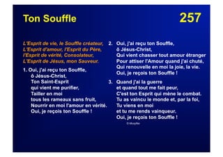 257Ton Souffle
L'Esprit de vie, le Souffle créateur,
L'Esprit d'amour, l'Esprit du Père,
l'Esprit de vérité, Consolateur,
L'Esprit de Jésus, mon Sauveur.
1. Oui, j'ai reçu ton Souffle,
ô Jésus-Christ,
Ton Saint-Esprit
qui vient me purifier,
Tailler en moi
tous les rameaux sans fruit,
Nourrir en moi l'amour en vérité.
Oui, je reçois ton Souffle !
2. Oui, j'ai reçu ton Souffle,
ô Jésus-Christ,
Qui vient chasser tout amour étranger
Pour attiser l'Amour quand j'ai chuté,
Qui renouvelle en moi la joie, la vie.
Oui, je reçois ton Souffle !
3. Quand j'ai la guerre
et quand tout me fait peur,
C'est ton Esprit qui mène le combat.
Tu as vaincu le monde et, par la foi,
Tu viens en moi
et tu me rends vainqueur.
Oui, je reçois ton Souffle !
© Musyfée
 