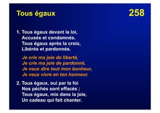 258Tous égaux
1. Tous égaux devant la loi,
Accusés et condamnés.
Tous égaux après la croix,
Libérés et pardonnés.
Je crie ma joie de liberté,
Je crie ma joie de pardonné,
Je veux dire tout mon bonheur,
Je veux vivre en ton honneur.
2. Tous égaux, oui par la foi
Nos péchés sont effacés ;
Tous égaux, mis dans la joie,
Un cadeau qui fait chanter.
 