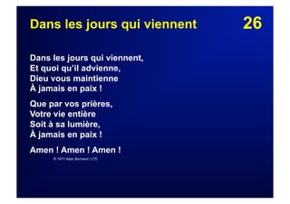 26Dans les jours qui viennent
Dans les jours qui viennent,
Et quoi qu’il advienne,
Dieu vous maintienne
À jamais en paix !
Que par vos prières,
Votre vie entière
Soit à sa lumière,
À jamais en paix !
Amen ! Amen ! Amen !
© 1971 Alain Burnand / LTC
 