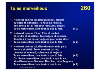 260Tu es merveilleux
1. Nul n'est comme toi, Dieu puissant, éternel,
Tu nous as consolés, Tu nous as relevés.
Ton amour est si fort pour restaurer, sauver.
Tu es merveilleux dans tout ce que tu fais. (x 2)
2. Nul n'est comme toi, un Père et un Ami
Si tendre et si patient. Tu corriges et conduis,
Toujours à nos côtés, toujours pour nous aider.
Tu es merveilleux dans tout ce que tu fais. (x 2)
3. Nul n'est comme toi, Dieu d'amour et de paix,
Justice et vérité. En toi tout est parfait,
Lumière et sainteté, splendeur et majesté.
Tu es merveilleux dans tout ce que tu fais. (x 2)
Oh ! tu es merveilleux dans tout ce que tu es,
Mon Père et mon Sauveur, Mon Ami, mon Seigneur ;
Tu es merveilleux dans tout ce que tu es. (x 2)
© 2000 Thérèse Motte / LTC
 