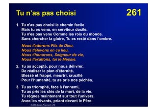 261Tu n’as pas choisi
1. Tu n'as pas choisi le chemin facile
Mais tu es venu, en serviteur docile.
Tu n'es pas venu Comme les rois du monde.
Sans chercher la gloire, Tu es resté dans l'ombre.
Nous t'adorons Fils de Dieu,
Nous t'élevons en ce lieu.
Nous t'honorons, Seigneur de vie,
Nous t'exaltons, toi le Messie.
2. Tu as accepté, pour nous délivrer,
De réaliser le plan d'éternité.
Blessé et frappé, meurtri, crucifié
Pour l'humanité, tu as pris nos péchés.
3. Tu as triomphé, face à l'ennemi,
Tu as pris les clés de la mort, de la vie.
Tu règnes maintenant sur tout l'univers,
Avec les vivants, priant devant le Père.
© 2005 Sylvain Freymond / LTC
 