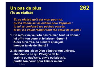 262Un pas de plus
(Tu as réalisé)
Tu as réalisé qu'il est mort pour toi,
qu'il a donné sa vie entière pour t'appeler ;
tu lui as confessé tes péchés passés,
et lui, il a voulu remplir tout ton cœur de sa joie !
1. En retour ne veux-tu pas l'aimer, tout lui donner,
lui offrir ton cœur et le laisser régner ?
Alors tu verras, sa lumière et sa joie
inonder ta vie de liberté !
2. Maintenant laisse Dieu pénétrer ton univers,
abandonne ce qui t'éloigne de lui :
crainte ou égoïsme, envie ou jalousie,
purifie ton cœur pour l'aimer mieux !
© Musyfée
 