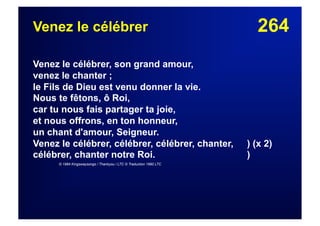 264Venez le célébrer
Venez le célébrer, son grand amour,
venez le chanter ;
le Fils de Dieu est venu donner la vie.
Nous te fêtons, ô Roi,
car tu nous fais partager ta joie,
et nous offrons, en ton honneur,
un chant d'amour, Seigneur.
Venez le célébrer, célébrer, célébrer, chanter, ) (x 2)
célébrer, chanter notre Roi. )
© 1984 Kingswaysongs / Thankyou / LTC © Traduction 1990 LTC
 