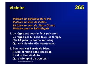 265Victoire
Victoire au Seigneur de la vie,
Victoire au Dieu de l'infini,
Victoire au nom de Jésus Christ,
Victoire pour le Saint-Esprit.
1. Le règne est pour le Tout-puissant,
Le règne par lui dans tous les temps,
Car l'Agneau a donné son sang
Qui crie victoire dès maintenant.
2. Son nom est Parole de Dieu,
Il juge et règne dans les cieux,
Il est le Lion de Juda
Qui a triomphé du combat.
© 1984 Fabienne Pons / LTC
 