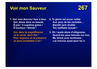 267Voir mon Sauveur
1. Voir mon Sauveur face à face,
Voir Jésus dans sa beauté,
Ô joie ! ô suprême grâce !
Ô bonheur ! félicité !
Oui, dans ta magnificence
Je te verrai, divin Roi !
Pour toujours en ta présence
Je serai semblable à toi !
2. Ta gloire est encor voilée
Aux yeux de tes rachetés…
Bientôt sera révélée
Ton ineffable beauté !
3. Oh ! quels élans d'allégresse,
Quand tes yeux baissés sur moi,
Me diront avec tendresse :
«Je mourus aussi pour toi !»
 