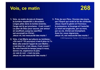 268Vois, ce matin
1. Vois, ce matin de joie et d'espoir,
la lumière resplendit à Jérusalem.
Linges pliés dans la tombe éclairée,
l'ange est là qui proclame : il est vivant !
Le plan de Dieu pour sauver, par amour
en souffrant, jusqu'au sacrifice
est accompli en Christ :
Jésus vit, est ressuscité des morts !
2.  Vois, c’est Marie qui pleure au tombeau :
«Où est-il ? Et pourquoi n’est-il plus ici ?»
Mais elle entend l’appel de son Maître ;
c’est bien lui, c’est Jésus, il est vivant !
Sa voix franchit le temps jusqu’à nous,
donne vie, espérance et paix.
Je vais le voir : c'est ma joie,
Jésus vit, est ressuscité des morts !
3. Près de son Père, l’Ancien des jours,
par l’Esprit qui revêt la foi de certitude,
Jésus reçoit la gloire et l’honneur,
la puissance, la louange et l’autorité.
La mort est engloutie, par sa mort,
par sa vie, Christ est triomphant.
Avec lui, nous régnerons,
Jésus vit, est ressuscité des morts !
© 2005 Kingswaysongs / Thankyou / LTC © Traduction 2010 LTC
 