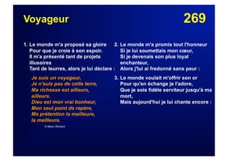 269Voyageur
1. Le monde m'a proposé sa gloire
Pour que je croie à son espoir.
Il m'a présenté tant de projets
illusoires
Tant de leurres, alors je lui déclare :
Je suis un voyageur,
Je n'suis pas de cette terre,
Ma richesse est ailleurs,
ailleurs.
Dieu est mon vrai bonheur,
Mon seul point de repère,
Ma prétention la meilleure,
la meilleure.
© Manu Richerd
2. Le monde m'a promis tout l'honneur
Si je lui soumettais mon cœur,
Si je devenais son plus loyal
enchanteur,
Alors j'lui ai fredonné sans peur :
3. Le monde voulait m'offrir son or
Pour qu'en échange je l'adore,
Que je sois fidèle serviteur jusqu'à ma
mort,
Mais aujourd'hui je lui chante encore :
 