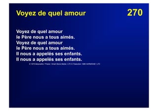 270Voyez de quel amour
Voyez de quel amour
le Père nous a tous aimés.
Voyez de quel amour
le Père nous a tous aimés.
Il nous a appelés ses enfants.
Il nous a appelés ses enfants.
© 1976 Maranatha ! Praise / Small Stone Media / LTC © Traduction 1986 HARMONIE / LTC
 