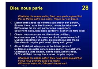 28Dieu nous parle
Chrétiens du monde entier, Dieu nous parle aujourd’hui
Par sa Parole entre nos mains, Reçue par son Esprit.
1. Dieu montre à tous les hommes son amour, son pardon,
Et nous irions, sans être honteux, devant les tribunaux ?
Si l’on nous fait du tort, pardonnons, supportons,
Souvenons-nous, Dieu nous pardonne, sachons le faire aussi !
2. Chacun nous recevons les divers dons de Dieu ;
Ne cherchons pas à réclamer les plus impressionnants !
L’Église est comme un corps, qui n’a pas que des mains
Elle a besoin du plus petit aussi bien que du grand.
3. Jésus Christ est vainqueur, ne l’oublions jamais !
Ne laissons pas notre ennemi nous gagner, nous détruire.
Cherchons à vivre en paix, aidons-nous, aimons-nous,
Et l’Esprit Saint nous guidera, nous remplira de joie.
Chrétiens du monde entier, Dieu nous parle aujourd’hui
Il veut nous prendre dans ses mains,
Offrons-lui notre vie, Offrons-lui notre vie !
© Musyfée
 