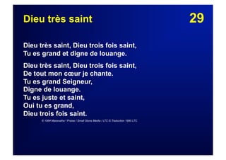 29Dieu très saint
Dieu très saint, Dieu trois fois saint,
Tu es grand et digne de louange.
Dieu très saint, Dieu trois fois saint,
De tout mon cœur je chante.
Tu es grand Seigneur,
Digne de louange.
Tu es juste et saint,
Oui tu es grand,
Dieu trois fois saint.
© 1984 Maranatha ! Praise / Small Stone Media / LTC © Traduction 1990 LTC
 