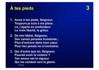 3À tes pieds
1. Assis à tes pieds, Seigneur,
Toujours je suis à ma place.
Là, j’appris en profondeur
La vraie liberté, la grâce.
2. De moi libéré, Seigneur,
Des vaines pensées humaines ;
Plus d’entrave dans mon cœur,
Plus rien jamais ne m’enchaîne.
3.  Qui d’autre que toi, Seigneur,
Pouvait avoir la victoire ?
Ton amour est la vigueur
Qui me conduit vers la gloire.
© Musyfée
 