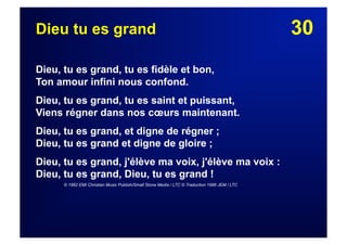 30Dieu tu es grand
Dieu, tu es grand, tu es fidèle et bon,
Ton amour infini nous confond.
Dieu, tu es grand, tu es saint et puissant,
Viens régner dans nos cœurs maintenant.
Dieu, tu es grand, et digne de régner ;
Dieu, tu es grand et digne de gloire ;
Dieu, tu es grand, j'élève ma voix, j'élève ma voix :
Dieu, tu es grand, Dieu, tu es grand !
© 1982 EMI Christian Music Publish/Small Stone Media / LTC © Traduction 1986 JEM / LTC
 