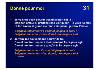 31Donné pour moi
1. Je vois tes yeux pleurer quand la mort est là ;
Mais ton amour si grand te rend vainqueur ; je veux t’aimer.
Et ton amour si grand me rend vainqueur ; je veux t’aimer.
Seigneur, ton amour t’a conduit jusqu’à la croix ;
Seigneur, ton amour s’est donné, donné pour moi.
2.  Je veux me souvenir, me nourrir de toi,
Dire et montrer toujours d’où vient ma force pour agir.
Dire et montrer toujours que j’ai ta force pour agir.
Seigneur, ton amour t’a conduit jusqu’à la croix ;
Seigneur, ton amour s’est donné, donné pour moi.
© Musyfée
 