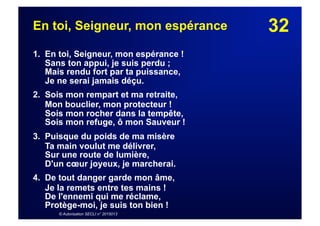 32En toi, Seigneur, mon espérance
1. En toi, Seigneur, mon espérance !
Sans ton appui, je suis perdu ;
Mais rendu fort par ta puissance,
Je ne serai jamais déçu.
2. Sois mon rempart et ma retraite,
Mon bouclier, mon protecteur !
Sois mon rocher dans la tempête,
Sois mon refuge, ô mon Sauveur !
3. Puisque du poids de ma misère
Ta main voulut me délivrer,
Sur une route de lumière,
D'un cœur joyeux, je marcherai.
4. De tout danger garde mon âme,
Je la remets entre tes mains !
De l'ennemi qui me réclame,
Protège-moi, je suis ton bien !
© Autorisation SECLI n° 2015013
 
